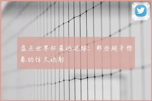 盘点世界杯最远进球:那些超乎想象的惊天远射
