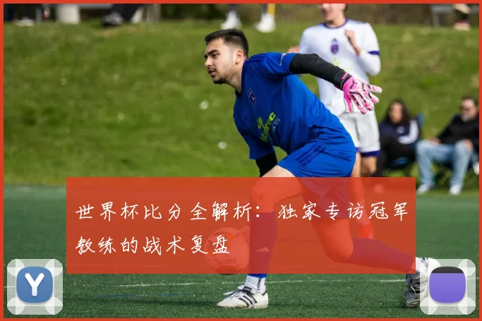 世界杯比分全解析：独家专访冠军教练的战术复盘