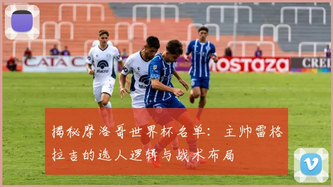 揭秘摩洛哥世界杯名单:主帅雷格拉吉的选人逻辑与战术布局