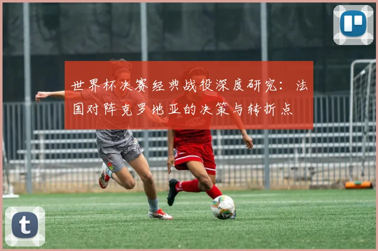 世界杯决赛经典战役深度研究:法国对阵克罗地亚的决策与转折点