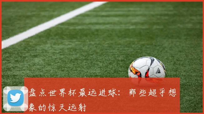 盘点世界杯最远进球：那些超乎想象的惊天远射