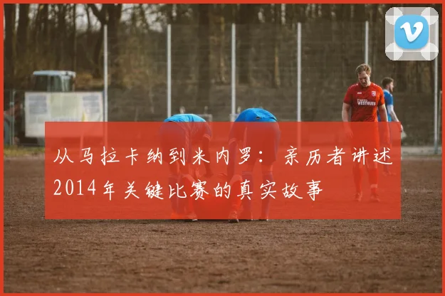 从马拉卡纳到米内罗：亲历者讲述2014年关键比赛的真实故事