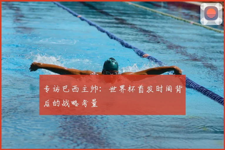 专访巴西主帅:世界杯首发时间背后的战略考量