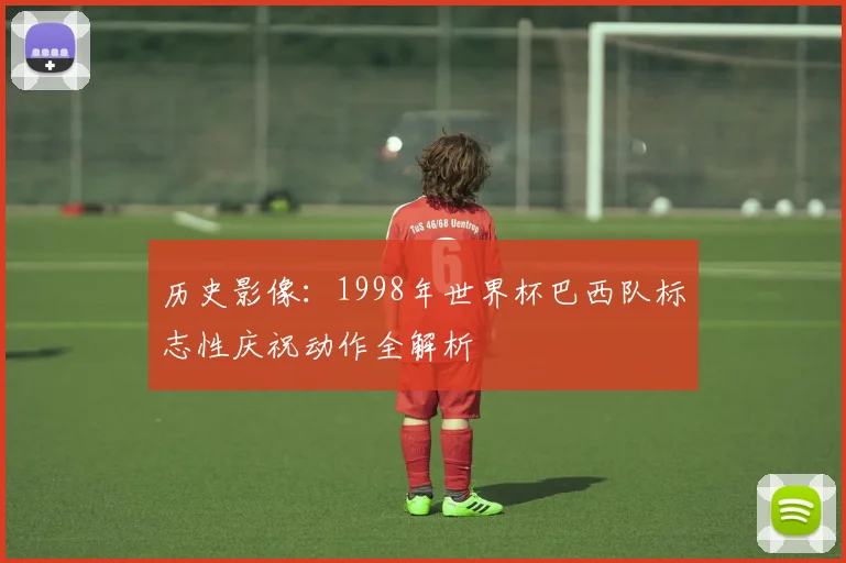 历史影像:1998年世界杯巴西队标志性庆祝动作全解析