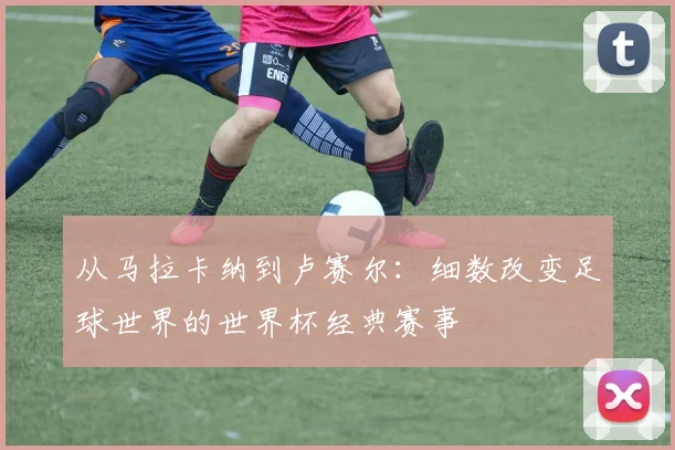 从马拉卡纳到卢赛尔：细数改变足球世界的世界杯经典赛事