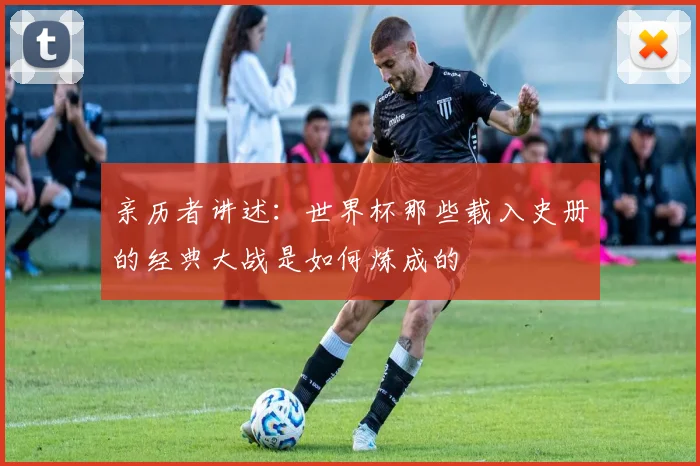 亲历者讲述：世界杯那些载入史册的经典大战是如何炼成的