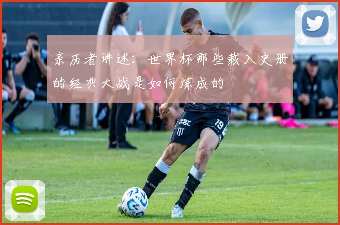 亲历者讲述：世界杯那些载入史册的经典大战是如何炼成的