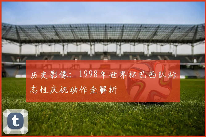 历史影像:1998年世界杯巴西队标志性庆祝动作全解析