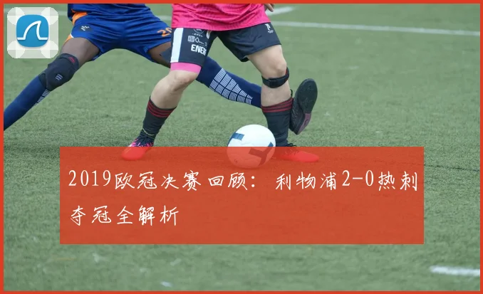 2019欧冠决赛回顾：利物浦2-0热刺夺冠全解析