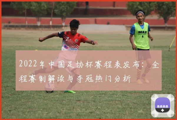 2022年中国足协杯赛程表发布：全程赛制解读与夺冠热门分析