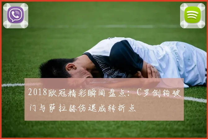 2018欧冠精彩瞬间盘点:C罗倒钩破门与萨拉赫伤退成转折点