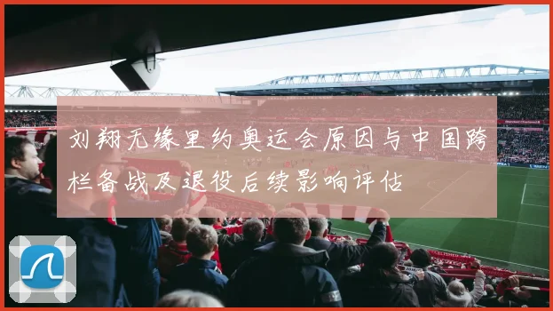 刘翔无缘里约奥运会原因与中国跨栏备战及退役后续影响评估