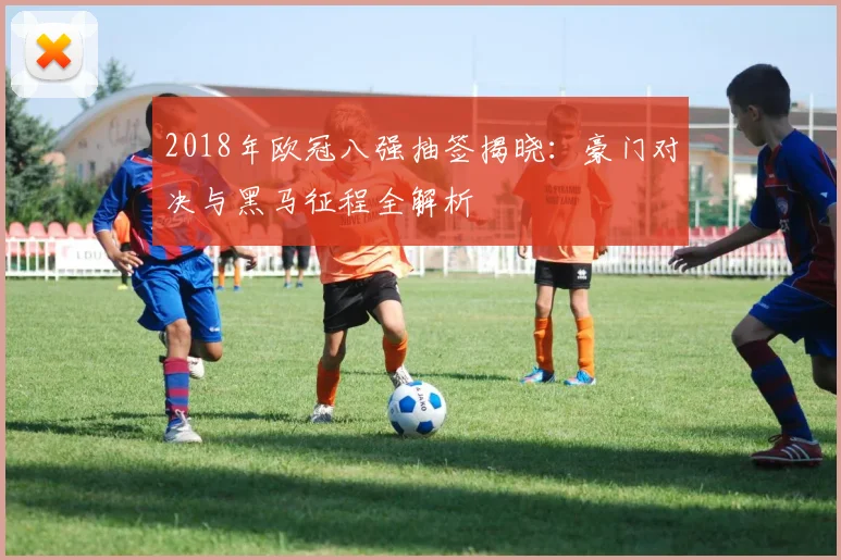 2018年欧冠八强抽签揭晓:豪门对决与黑马征程全解析