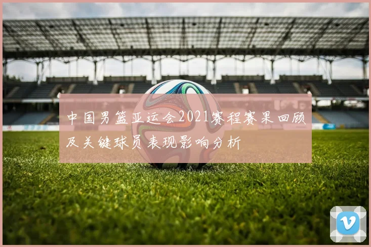 中国男篮亚运会2021赛程赛果回顾及关键球员表现影响分析