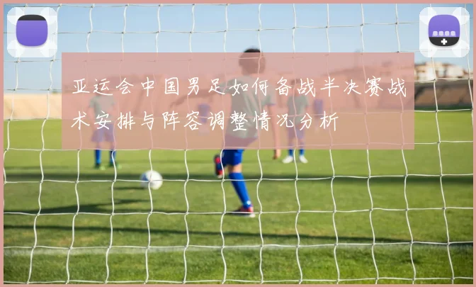 亚运会中国男足如何备战半决赛战术安排与阵容调整情况分析